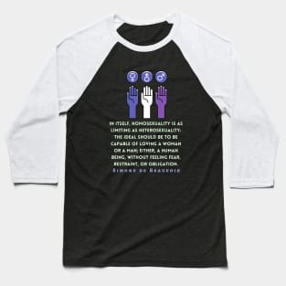 Simone de Beauvoir quote: In itself, homosexuality is as limiting as heterosexuality: the ideal should be to be capable of loving a woman or a man; either, a human being, without feeling fear, restraint, or obligation. Baseball T-Shirt